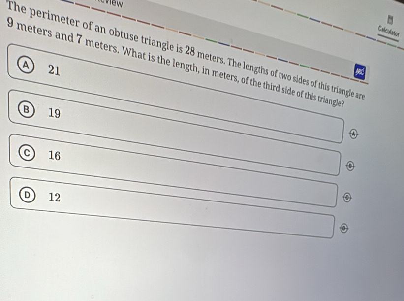 eview
Calculator
The perimeter of an obtuse triangle is 28 meters. The lengths of two sides of this triangle ar
0 meters and 7 meters. What is the length, in meters, of the third side of this triangle
A 21
a
B 19
16
D 12