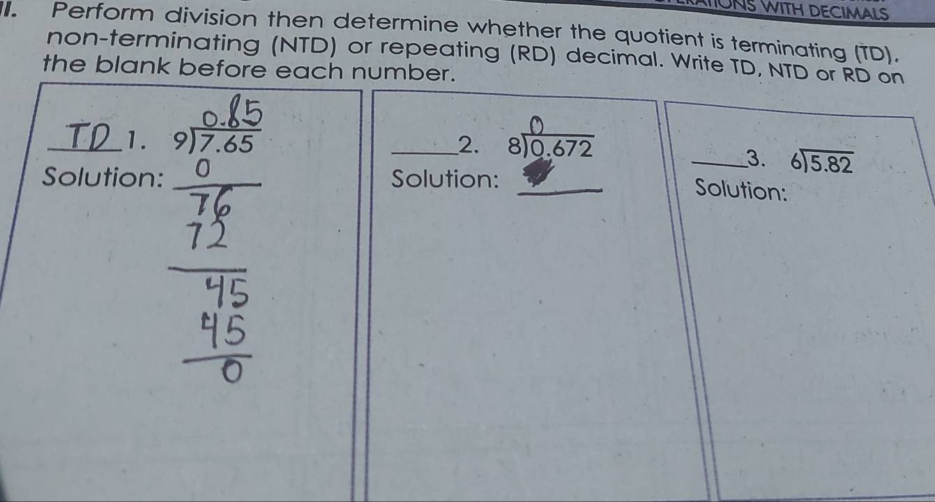 IUNS WITH DECIMALS 
. Perform division then determine whether the quotient is terminating (TD). 
non-terminating (NTD) or repeating (RD) decimal. Write TD, NTD or RD on 
the blank before each number. 
_1. _ 816.672
2. 
_3. beginarrayr 6encloselongdiv 5.82endarray
Solution: Solution: 
Solution: