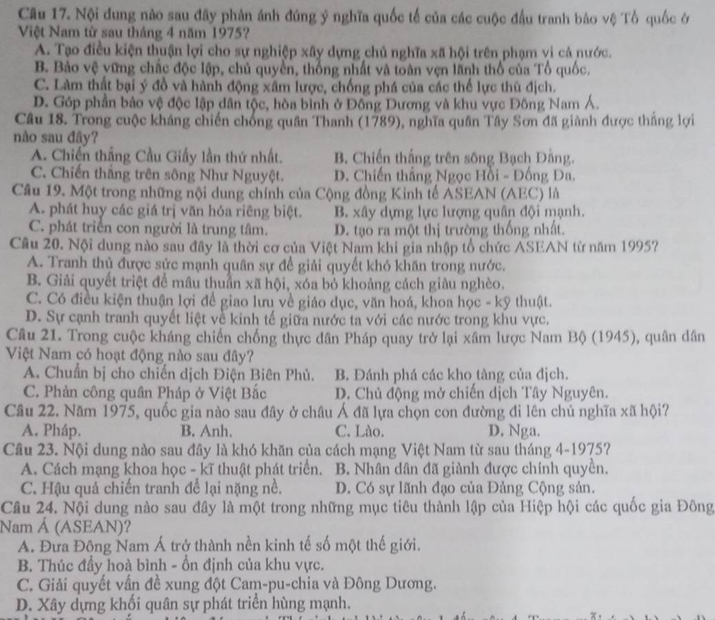 Nội dung nào sau đây phản ánh đúng ý nghĩa quốc tế của các cuộc đầu tranh báo vệ Tổ quốc ở
Việt Nam từ sau tháng 4 năm 1975?
A. Tạo điều kiện thuận lợi cho sự nghiệp xây dựng chủ nghĩa xã hội trên phạm vi cả nước.
B. Bảo vệ vững chắc độc lập, chủ quyền, thống nhất và toàn vẹn lãnh thổ của Tổ quốc.
C. Làm thất bại ý đồ và hành động xâm lược, chống phá của các thế lực thù địch.
D. Góp phần bảo vệ độc lập dân tộc, hòa bình ở Đồng Dương và khu vực Đông Nam Á.
Câu 18. Trong cuộc kháng chiến chống quân Thanh (1789), nghĩa quân Tây Sơn đã giành được thắng lợi
nào sau đây?
A. Chiến thắng Cầu Giấy lần thứ nhất. B. Chiến thắng trên sông Bạch Dằng.
C. Chiến thắng trên sông Như Nguyệt. D. Chiến thắng Ngọc Hồi - Đồng Đa.
Câu 19. Một trong những nội dung chính của Cộng đồng Kinh tế ASEAN (AEC) là
A. phát huy các giá trị văn hóa riêng biệt. B. xây dựng lực lượng quân đội mạnh.
C. phát triển con người là trung tâm. D. tạo ra một thị trường thống nhất.
Câu 20. Nội dung nào sau đây là thời cơ của Việt Nam khi gia nhập tổ chức ASEAN từ năm 1995?
A. Tranh thủ được sức mạnh quân sự để giải quyết khó khăn trong nước.
B. Giải quyết triệt để mâu thuẩn xã hội, xóa bỏ khoảng cách giàu nghèo.
C. Có điều kiện thuận lợi để giao lưu về giáo dục, văn hoá, khoa học - kỹ thuật.
D. Sự cạnh tranh quyết liệt về kinh tế giữa nước ta với các nước trong khu vực.
Câu 21. Trong cuộc kháng chiến chống thực dân Pháp quay trở lại xâm lược Nam Bộ (1945), quân dân
Việt Nam có hoạt động nào sau đây?
A. Chuẩn bị cho chiến dịch Điện Biên Phủ. B. Đánh phá các kho tàng của địch.
C. Phản công quân Pháp ở Việt Bắc D. Chủ động mở chiến dịch Tây Nguyên.
Câu 22. Năm 1975, quốc gia nào sau đây ở châu Á đã lựa chọn con đường đi lên chủ nghĩa xã hội?
A. Pháp. B. Anh. C. Lào. D. Nga.
Cầu 23. Nội dung nào sau đây là khó khăn của cách mạng Việt Nam từ sau tháng 4-1975?
A. Cách mạng khoa học - kĩ thuật phát triển. B. Nhân dân đã giành được chính quyền.
C. Hậu quả chiến tranh để lại nặng nề. D. Có sự lãnh đạo của Đảng Cộng sản.
Câu 24. Nội dung nào sau đây là một trong những mục tiêu thành lập của Hiệp hội các quốc gia Đông
Nam Á (ASEAN)?
A. Đưa Động Nam Á trở thành nền kinh tế số một thế giới.
B. Thúc đầy hoà bình - ồn định của khu vực.
C. Giải quyết vấn đề xung đột Cam-pu-chia và Đông Dương.
D. Xây dựng khối quân sự phát triển hùng mạnh.