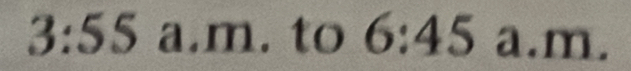 3:55 a.m. to 6:45 a. m
