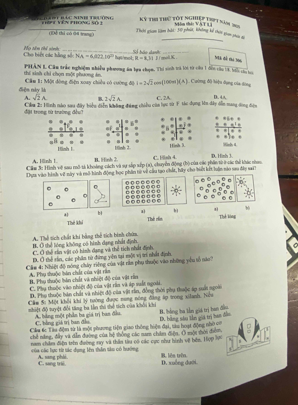 NgĐ&Đt bác NInh trường Kỷ thi thử tốt nghiệp thPt năm 2025
thPt yên phong Số 2  Môn thi: VậT Lí
_
(Đề thi có 04 trang)
Thời gian làm bài: 50 phút, không kể thời gian phát đề
Họ tên thí sinh: _Số báo danh: … … 
Cho biết các hằng số: NA=6,022.10^(23) hạt/mol; R=8,31J/mol.K
Mã đề thi 306
PHÀN L Câu trắc nghiệm nhiều phương án lựa chọn. Thí sinh trả lời từ câu 1 đến câu 18. Mỗi câu hòi
thí sinh chỉ chọn một phương án.
Câu 1: Một dòng điện xoay chiều có cường độ i=2sqrt(2)cos (100π t)(A) Cường độ hiệu dụng của dòng
điện này là
A. sqrt(2)A. 2sqrt(2)A. C. 2A. D. 4A.
B.
Câu 2: Hình nào sau đây biểu diễn không đúng chiều của lực từ F tác dụng lên dây dẫn mang dòng điện
đặt trong từ trường đều?
F
0
② Ⓧ
O Fo 。
B
Hình 1. Hình 2. Hình 3. Hình 4.
A. Hình 1. B. Hình 2. C. Hình 4.
D. Hình 3.
Câu 3: Hình vẽ sau mô tả khoảng cách và sự sắp xếp (a), chuyển động (b) của các phân tử ở các thể khác nhau.
Dựa vào hình vẽ này và mô hình động học phân tử về cấu tạo chất, hãy cho biết kết luận nào sau đây sai?
。
a) b) a) b) a) b)
Thể khí Thể rắn Thể lỏng
A. Thể tích chất khí bằng thể tích bình chứa.
B. Ở thể lỏng không có hình dạng nhất định.
C. Ở thể rắn vật có hình dạng và thể tích nhất định.
D. Ở thể rắn, các phân tử đứng yên tại một vị trí nhất định.
Câu 4: Nhiệt độ nóng chảy riêng của vật rắn phụ thuộc vào những yếu tố nào?
A. Phụ thuộc bản chất của vật rắn
B. Phụ thuộc bản chất và nhiệt độ của vật rắn
C. Phụ thuộc vào nhiệt độ của vật rắn và áp suất ngoài.
D. Phụ thuộc bản chất và nhiệt độ của vật rắn, đồng thời phụ thuộc áp suất ngoài
Câu 5: Một khối khí lý tưởng được nung nóng đẳng áp trong xilanh. Nếu
nhiệt độ tuyệt đối tăng ba lần thì thể tích của khối khí
A. bằng một phần ba giá trị ban đầu.
B. bằng ba lần giá trị ban đầu.
D. bằng sáu lần giá trị ban đầu.
C. bằng giá trị ban đầu.
Cầu 6: Tàu đệm từ là một phương tiện giao thông hiện đại, tàu hoạt động nhờ cơ
chế nâng, đầy và dẫn đường của hệ thống các nam châm điện. Ở một thời điệm,
nam châm điện trên đường ray và thân tàu có các cực như hình vẽ bên. Hợp lực N
của các lực từ tác dụng lên thân tàu có hướng s
A. sang phải. B. lên trên.
C. sang trái. D. xuống dưới.