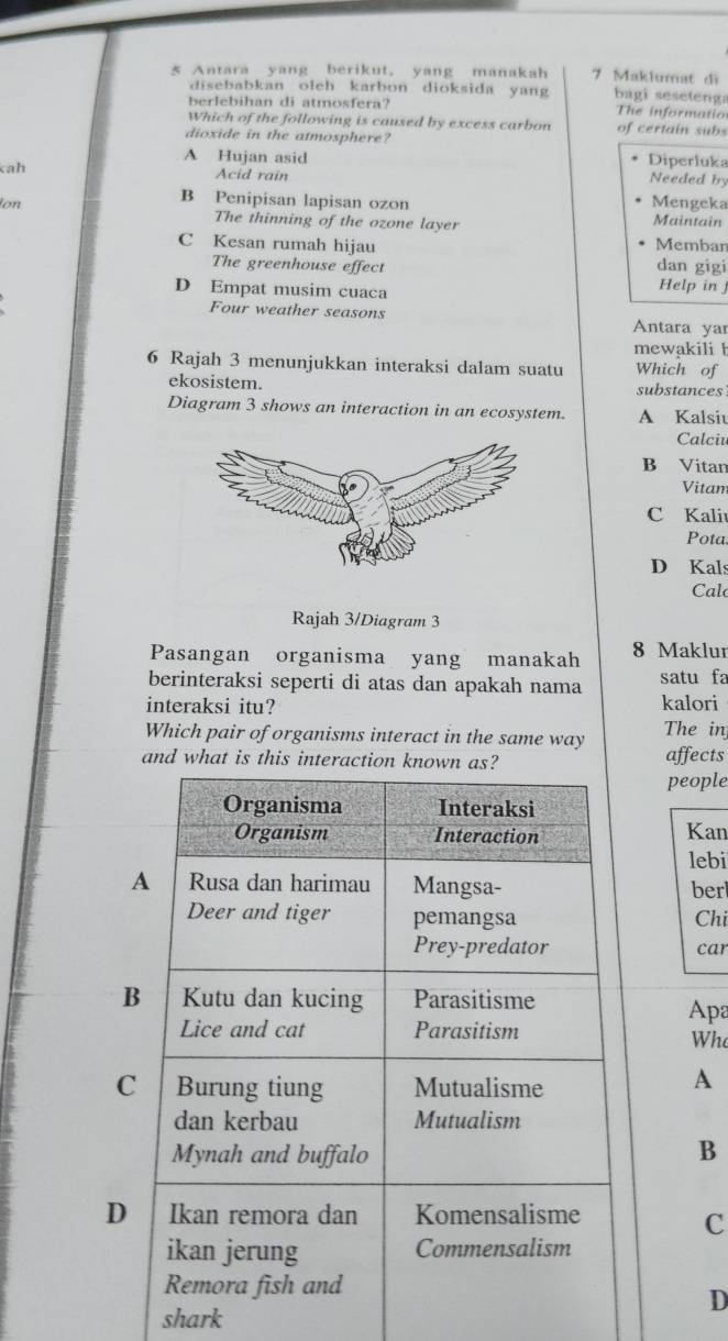 Antara yang berikut, yang manakah 7 Maklumat đi
disebabkan oleh karbon dioksida yang bagi seseteng:
berlebihan di atmosfera? The informatio
Which of the following is caused by excess carbon of certain subs
dioxide in the atmosphere?
A Hujan asid Diperluka
kah Acid rain Needed by
B Penipisan lapisan ozon Mengeka
ion The thinning of the ozone layer Maintain
Membar
C Kesan rumah hijau dan gigi
The greenhouse effect
D Empat musim cuaca Help in j
Four weather seasons
Antara yar
mewakili h
6 Rajah 3 menunjukkan interaksi dalam suatu Which of
ekosistem. substances
Diagram 3 shows an interaction in an ecosystem. A Kalsiu
Calciv
B Vitan
Vitam
C Kaliu
Pota
D Kals
Cal
Rajah 3/Diagram 3
Pasangan organisma yang manakah 8 Maklur
berinteraksi seperti di atas dan apakah nama satu fa
interaksi itu? kalori
Which pair of organisms interact in the same way The inj
and whataffects
people
Kan
lebi
berl
Chi
car
Apa
Who
A
B
C
D
shark