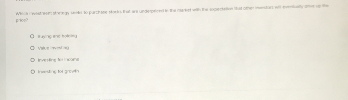 Which investment strategy seeks to purchase stocks that are underpriced in the market with the expectation that other investors will eventually drive up the
price?
Buying and holding
Value investing
Investing for income
Investing for growth