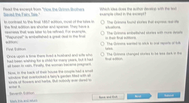 Read the excerpt from "How the Grimm Brothers Which idea does the author develop with the fext
Saved the Fairy Tale." example cited in the excerpt?
In contrast to the final 1857 edition, most of the tales in The Grimms found stories that express real-life
the first edition are shorter and sparser. They have a situations.
rawness that was later to be refined. For example, The Grimms embellished stories with more details
"Rapunzel" is embellished a great deal in the final
edition: in their final editions.
The Grimms wanted to stick to oral reports of folk
First Edition tales
Once upon a time there lived a husband and wife who final edition. The Grimms changed stories to be less dark in the
had been wishing for a child for many years, but it had
all been in vain. Finally, the woman became pregnant.
Now, in the back of their house the couple had a small
window that overlooked a fairy's garden filled with all
kinds of flowers and herbs. But nobody ever dared to
enter it.
Beventh Edition Nost
Marks this and netur Have and Esit