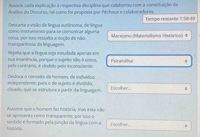 Associe cada explicação à respectiva disciplina que colaborou com a constituição da
Análise do Discurso, tal como foi proposta por Pêcheux e colaboradores.
Tempo restante 1:58:49
Descarta a visão de língua autônoma, de língua
como instrumento para se comunicar alguma
coisa, por isso ressalta a noção de não- Marxismo (Materialismo Histórico)
transparência da linguagem.
Rejeita que a língua seja estudada apenas em
sua imanência, porque o sujeito não é único, Psicanálise
pelo contrário, é cindido pelo inconsciente.
Desloca o conceito de homem, de indivíduo
independente, para o de sujeito é dividido,
clivado, que se estrutura a partir da linguagem. Escolher...
Assume que o homem faz história, mas esta não
se apresenta como transparente, por isso o
sentido é formado pela junção da língua com a Escolher...
história.