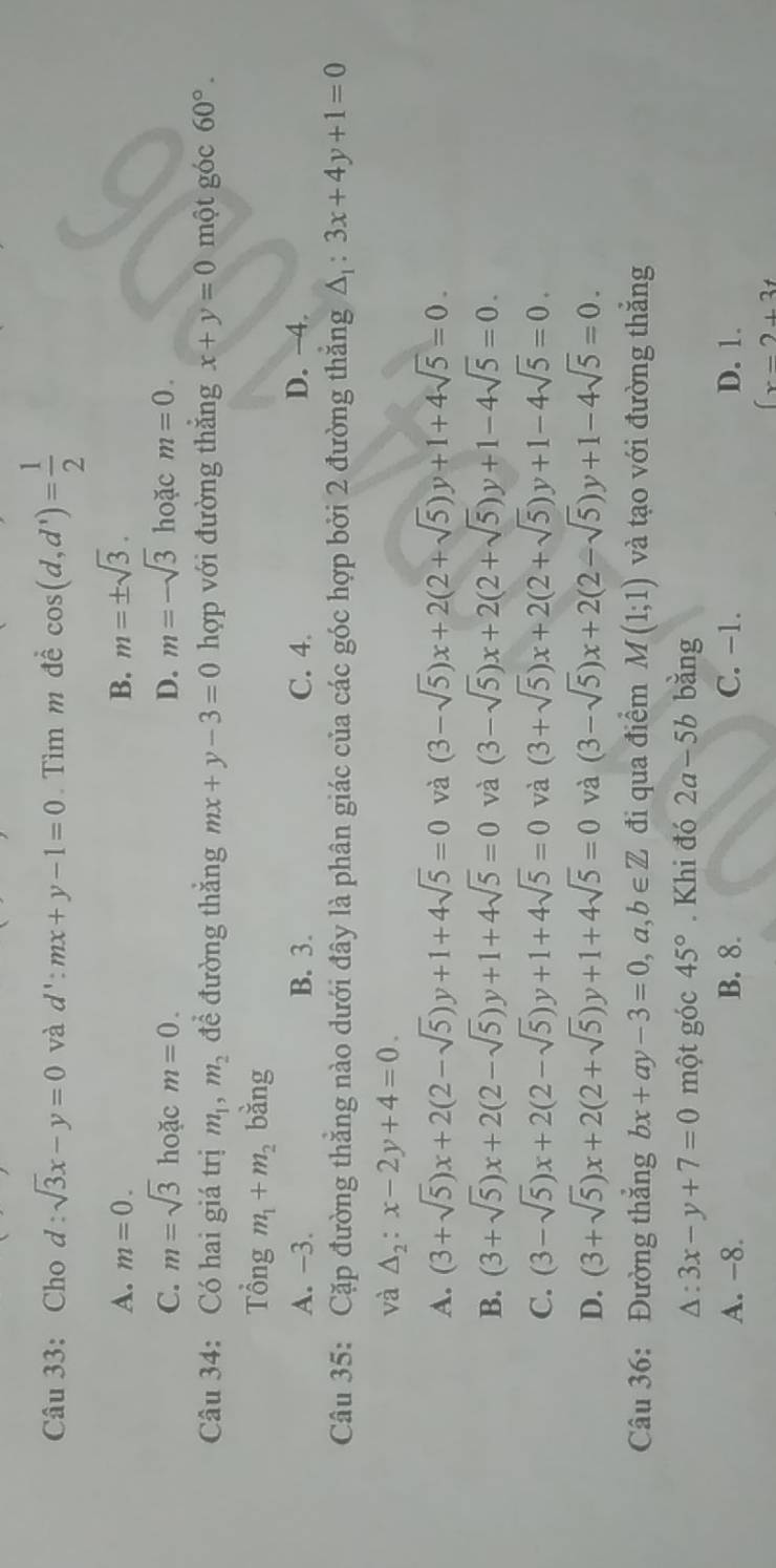 Cho d:sqrt(3)x-y=0 và d':mx+y-1=0 Tìm m đề cos (d,d')= 1/2 
A. m=0. B. m=± sqrt(3).
C. m=sqrt(3) hoặc m=0. D. m=-sqrt(3) hoặc m=0.
Câu 34: Có hai giá trị m_1,m_2 để đường thắng mx+y-3=0 hợp với đường thăng x+y=0 một góc 60°.
Tổng m_1+m_2 bằng
A. -3. B. 3. C. 4. D. -4.
Câu 35: Cặp đường thăng nào dưới đây là phân giác của các góc hợp bởi 2 đường thăng △ _1:3x+4y+1=0
và △ _2:x-2y+4=0.
A. (3+sqrt(5))x+2(2-sqrt(5))y+1+4sqrt(5)=0 và (3-sqrt(5))x+2(2+sqrt(5))y+1+4sqrt(5)=0.
B. (3+sqrt(5))x+2(2-sqrt(5))y+1+4sqrt(5)=0 và (3-sqrt(5))x+2(2+sqrt(5))y+1-4sqrt(5)=0.
C. (3-sqrt(5))x+2(2-sqrt(5))y+1+4sqrt(5)=0 và (3+sqrt(5))x+2(2+sqrt(5))y+1-4sqrt(5)=0.
D. (3+sqrt(5))x+2(2+sqrt(5))y+1+4sqrt(5)=0 và (3-sqrt(5))x+2(2-sqrt(5))y+1-4sqrt(5)=0.
Câu 36: Đường thẳng bx+ay-3=0,a,b∈ Z đi qua điểm M(1;1) và tạo với đường thắng
A : 3x-y+7=0 một góc 45°. Khi đó 2a-5b bǎng
A. -8. B. 8. C. -1. D. 1.
(x-2+3t