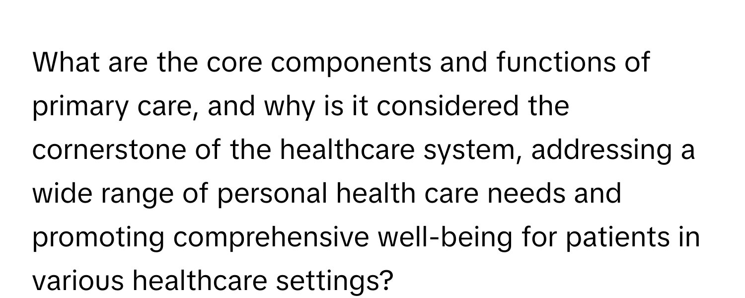 What are the core components and functions of primary care, and why is it considered the cornerstone of the healthcare system, addressing a wide range of personal health care needs and promoting comprehensive well-being for patients in various healthcare settings?