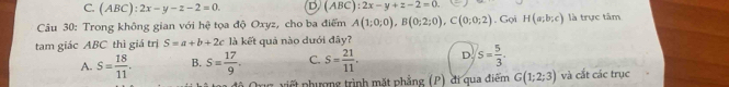 C. (ABC):2x-y-z-2=0. D, (A BC) :2x-y+z-2=0. 
Câu 30: Trong không gian với hệ tọa độ Oxyz, cho ba điểm A(1;0;0), B(0;2;0), C(0;0;2). Gọi H(a;b;c) là trực tâm
tam giác ABC thì giá trị S=a+b+2c là kết quả nào dưới đây?
A. S= 18/11 . B. S= 17/9 . C. S= 21/11 . D. s= 5/3 . 
Org viết phượng trình mặt phẳng (P) đi qua điểm G(1;2;3) và cắt các trục