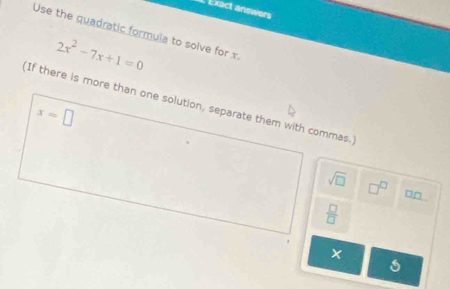 Exact answers 
Use the quadratic formula to solve for x
2x^2-7x+1=0
If there is more than one solution, separate them with commas.
x=□
sqrt(□ ) □^(□) □ _ □ 
 □ /□  
x
1