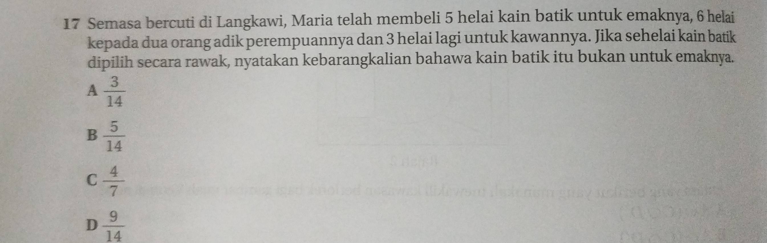 Semasa bercuti di Langkawi, Maria telah membeli 5 helai kain batik untuk emaknya, 6 helai
kepada dua orang adik perempuannya dan 3 helai lagi untuk kawannya. Jika sehelai kain batik
dipilih secara rawak, nyatakan kebarangkalian bahawa kain batik itu bukan untuk emaknya.
A  3/14 
B  5/14 
C  4/7 
D  9/14 