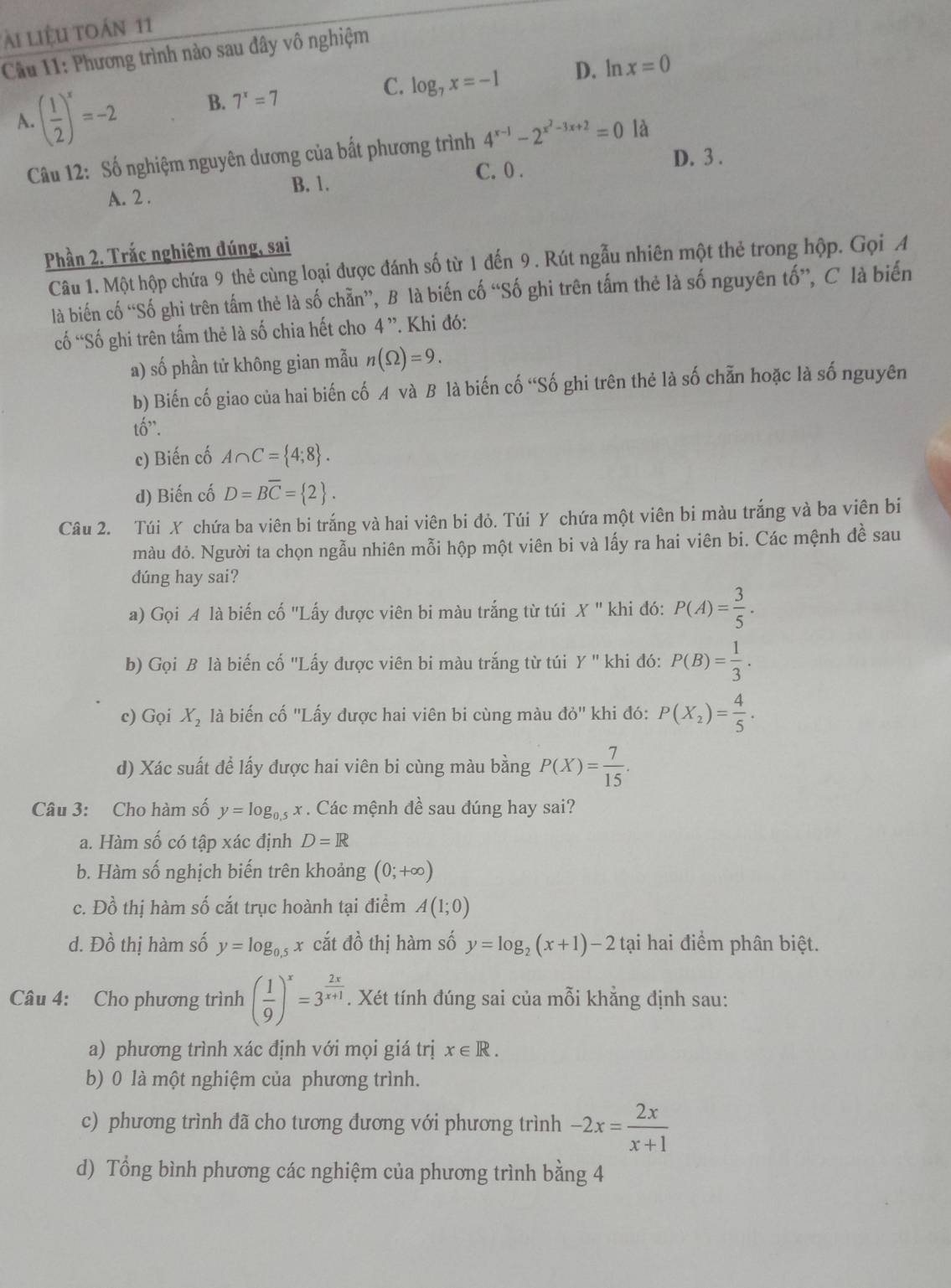 ài liệu toán 11
Cầu 11: Phương trình nào sau đây vô nghiệm
A. ( 1/2 )^x=-2 B. 7^x=7 C. log _7x=-1 D. ln x=0
Câu 12: Số nghiệm nguyên dương của bất phương trình 4^(x-1)-2^(x^2)-3x+2=0 là
B. 1. C. 0 .
D. 3 .
A. 2 .
Phần 2. Trắc nghiệm dúng, sai
Câu 1. Một hộp chứa 9 thẻ cùng loại được đánh số từ 1 đến 9. Rút ngẫu nhiên một thẻ trong hộp. Gọi A
là biến cố “Số ghi trên tầm thẻ là số chẵn”, B là biến cố “Số ghi trên tấm thẻ là số nguyên tố”, C là biến
cố “Số ghi trên tấm thẻ là số chia hết cho 4 ”. Khi đó:
a) số phần tử không gian mẫu n(Omega )=9.
b) Biến cố giao của hai biến cố A và B là biến cố “Số ghi trên thẻ là số chẵn hoặc là số nguyên
that 0''.
c) Biến cố A∩ C= 4;8 .
d) Biến cố D=Boverline C= 2 .
Câu 2. Túi X chứa ba viên bi trắng và hai viên bi đỏ. Túi Y chứa một viên bi màu trắng và ba viên bi
màu đỏ. Người ta chọn ngẫu nhiên mỗi hộp một viên bi và lấy ra hai viên bi. Các mệnh đề sau
dúng hay sai?
a) Gọi A là biến cố 'Lấy được viên bi màu trắng từ túi X'' khi đó: P(A)= 3/5 .
b) Gọi B là biến cố ''Lấy được viên bi màu trắng từ túi Y'' khi đó: P(B)= 1/3 .
c) Gọi X, là biến cố "Lấy được hai viên bi cùng màu do'' khi đó: P(X_2)= 4/5 .
d) Xác suất để lấy được hai viên bi cùng màu bằng P(X)= 7/15 .
Câu 3: Cho hàm số y=log _0.5x. Các mệnh đề sau dúng hay sai?
a. Hàm số có tập xác định D=R
b. Hàm số nghịch biến trên khoảng (0;+∈fty )
c. Đồ thị hàm số cắt trục hoành tại điểm A(1;0)
d. Đồ thị hàm số y=log _0.5 x cắt đồ thị hàm số y=log _2(x+1)-2 tại hai điểm phân biệt.
Câu 4: Cho phương trình ( 1/9 )^x=3^(frac 2x)x+1. Xét tính đúng sai của mỗi khẳng định sau:
a) phương trình xác định với mọi giá trị x∈ R.
b) 0 là một nghiệm của phương trình.
c) phương trình đã cho tương đương với phương trình -2x= 2x/x+1 
d) Tổng bình phương các nghiệm của phương trình bằng 4