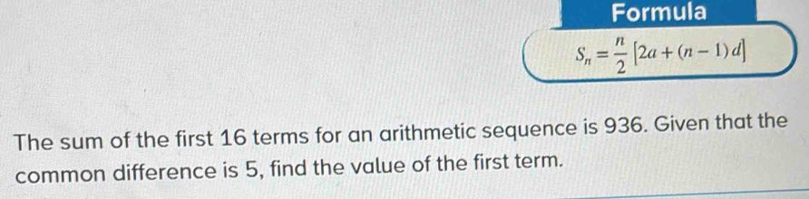 Formula
S_n= n/2 [2a+(n-1)d]
The sum of the first 16 terms for an arithmetic sequence is 936. Given that the 
common difference is 5, find the value of the first term.