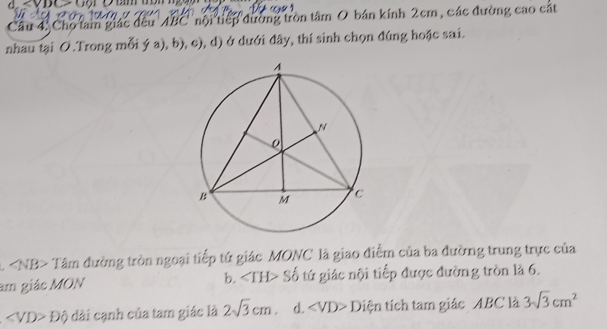 Chọ tam giác đều ' ABC ' nội tiếp đường tròn tâm O bán kính 2cm, các đường cao cắt
nhau tại O.Trong mỗi ý a), b), c), d) ở dưới đây, thí sinh chọn đúng hoặc sai.
A Tâm đường tròn ngoại tiếp tứ giác MONC là giao điểm của ba đường trung trực của
b. ∠ IH>
am giác MON Số tứ giác nội tiếp được đường tròn là 6.
∠ VD>Dhat Q dài cạnh của tam giác là 2sqrt(3)cm d. ∠ VD>D tiện tích tam giác _ ABC là 3sqrt(3)cm^2