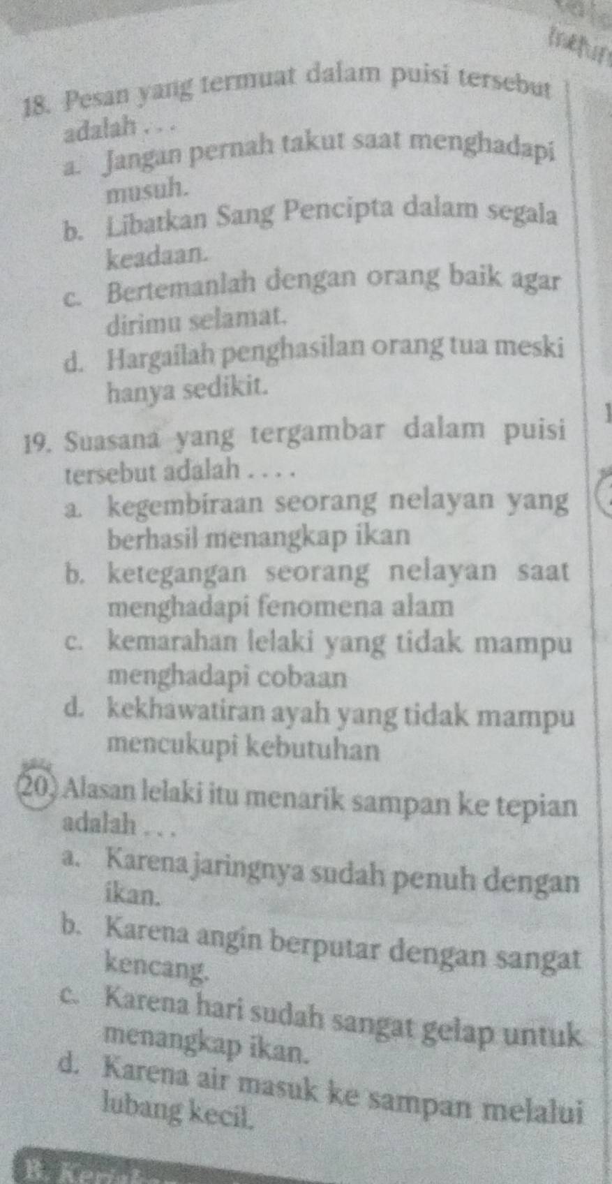 ieun
18. Pesan yang termuat dalam puisi tersebut
adalah . . .
a. Jangan pernah takut saat menghadapi
musuh.
b. Libatkan Sang Pencipta dalam segala
keadaan.
c. Bertemanlah dengan orang baik agar
dirimu selamat.
d. Hargailah penghasilan orang tua meski
hanya sedikit.
19. Suasana yang tergambar dalam puisi 
tersebut adalah . . . .
a. kegembiraan seorang nelayan yang
berhasil menangkap ikan
b. ketegangan seorang nelayan saat
menghadapi fenomena alam
c. kemarahan lelaki yang tidak mampu
menghadapi cobaan
d. kekhawatiran ayah yang tidak mampu
mencukupi kebutuhan
20) Alasan lelaki itu menarik sampan ke tepian
adalah . . .
a. Karena jaringnya sudah penuh dengan
ikan.
b. Karena angin berputar dengan sangat
kencang.
c. Karena hari sudah sangat gelap untuk
menangkap ikan.
d. Karena air masuk ke sampan melalui
lubang kecil.
B. Kere