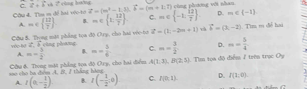 C. vector a+vector b và vector c cùng hướng.
Câu 4. Tìm m đề hai véc-tơ vector a=(m^2-1;5), vector b=(m+1;7) cùng phương với nhau.
a
A. m∈   12/7 . B. m∈  1; 12/7 . C. m∈  -1; 12/7 . D. m∈  -1. 
Câu 5. Trong mặt phẳng tọa độ Ory, cho hai véc-tơ vector a=(1;-2m+1) rì vector b=(3,-2). Tìm m đề hai
réc-tơ vector a, vector b cùng phương.
D. m= 5/4 
A. m= 5/2 
C.
B. m= 5/6  m= 3/2 . 
Câu 6. Trong mặt phẳng tọa độ Ory, cho hai điểm A(1;3), B(2;5) Tìm tọa độ điểm / trên trục Oy
sao cho ba điểm A, B, I thắng hàng. I
D.
A. I(0,- 1/2 ). B. I(- 1/2 ;0). C. I(0;1). I(1;0).