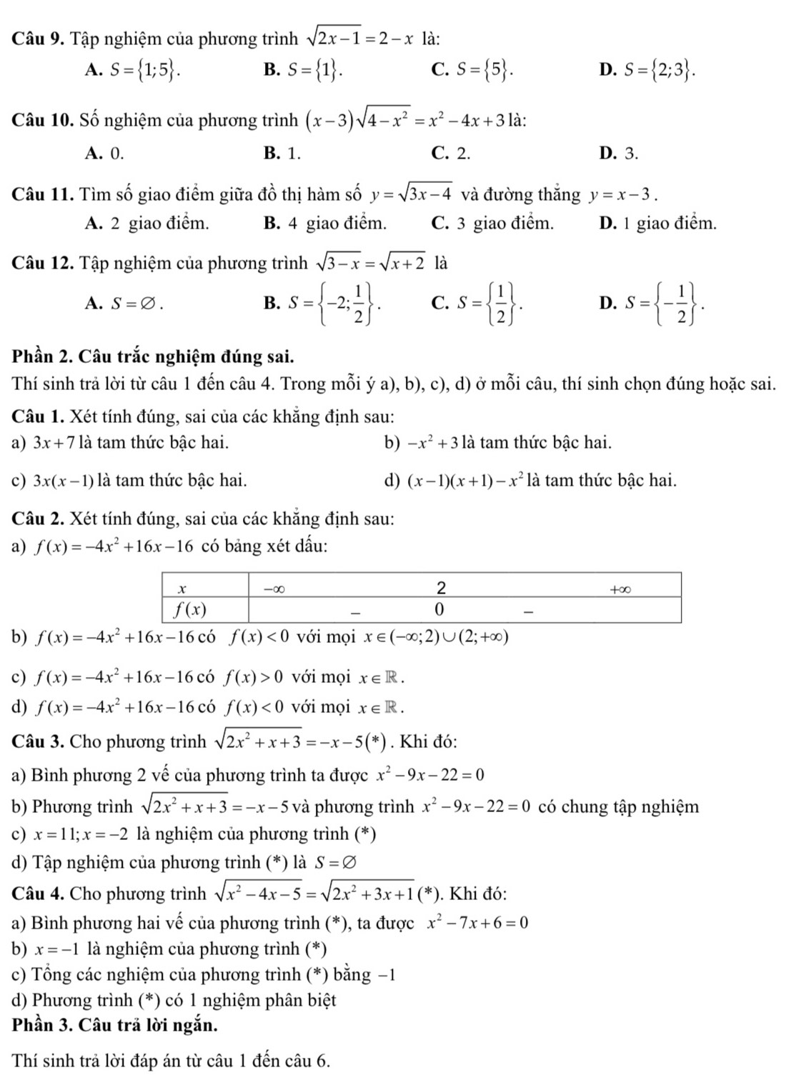 Tập nghiệm của phương trình sqrt(2x-1)=2-x là:
A. S= 1;5 . B. S= 1 . C. S= 5 . D. S= 2;3 .
Câu 10. Số nghiệm của phương trình (x-3)sqrt(4-x^2)=x^2-4x+3 là:
A. 0. B. 1. C. 2. D. 3.
Câu 11. Tìm số giao điểm giữa đồ thị hàm số y=sqrt(3x-4) và đường thắng y=x-3.
A. 2 giao điểm. B. 4 giao điểm. C. 3 giao điểm. D. 1 giao điểm.
Câu 12. Tập nghiệm của phương trình sqrt(3-x)=sqrt(x+2) là
A. S=varnothing . B. S= -2; 1/2  . C. S=  1/2  . D. S= - 1/2  .
Phần 2. Câu trắc nghiệm đúng sai.
Thí sinh trả lời từ câu 1 đến câu 4. Trong mỗi ý a), b), c), d) ở mỗi câu, thí sinh chọn đúng hoặc sai.
Câu 1. Xét tính đúng, sai của các khẳng định sau:
a) 3x+7 là tam thức bậc hai. b) -x^2+3 1 à tam thức bậc hai.
c) 3x(x-1) là tam thức bậc hai. d) (x-1)(x+1)-x^2 là tam thức bậc hai.
Câu 2. Xét tính đúng, sai của các khẳng định sau:
a) f(x)=-4x^2+16x-16 có bảng xét dấu:
b) f(x)=-4x^2+16x-16 có f(x)<0</tex> với mọi x∈ (-∈fty ;2)∪ (2;+∈fty )
c) f(x)=-4x^2+16x-16 có f(x)>0 với mọi x∈ R.
d) f(x)=-4x^2+16x-16cdot o f(x)<0</tex> với mọi x∈ R.
Câu 3. Cho phương trình sqrt(2x^2+x+3)=-x-5(*). Khi đó:
a) Bình phương 2 vế của phương trình ta được x^2-9x-22=0
b) Phương trình sqrt(2x^2+x+3)=-x-5 và phương trình x^2-9x-22=0 có chung tập nghiệm
c) x=11;x=-2 là nghiệm của phương trình (*)
d) Tập nghiệm của phương trình (*) là S=varnothing
Câu 4. Cho phương trình sqrt(x^2-4x-5)=sqrt(2x^2+3x+1)(*). Khi đó:
a) Bình phương hai vế của phương trình (*), ta được x^2-7x+6=0
b) x=-1 là nghiệm của phương trình (*)
c) Tổng các nghiệm của phương trình (*) bằng −1
d) Phương trình (*) có 1 nghiệm phân biệt
Phần 3. Câu trả lời ngắn.
Thí sinh trả lời đáp án từ câu 1 đến câu 6.