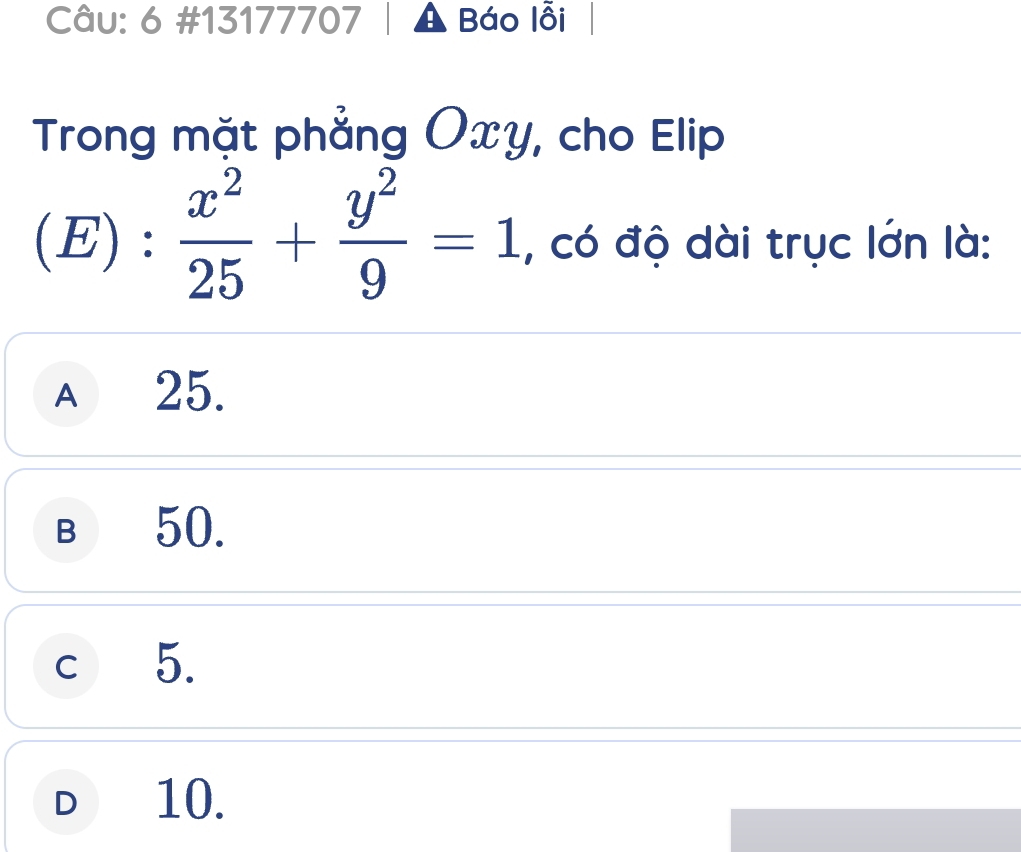 6 #13177707 Báo lỗi
Trong mặt phẳng Oxy, cho Elip
(E) :  x^2/25 + y^2/9 =1 , có độ dài trục lớn là:
A 25.
B 50,
c 5.
D 10.