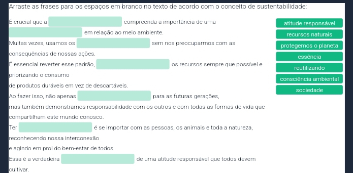 Arraste as frases para os espaços em branco no texto de acordo com o conceito de sustentabilidade:
É crucial que a compreenda a importância de uma atitude responsável
em relação ao meio ambiente. recursos naturais
Muitas vezes, usamos os sem nos preocuparmos com as protegemos o planeta
consequências de nossas ações. essência
É essencial reverter esse padrão, os recursos sempre que possível e reutilizando
priorizando o consumo consciência ambiental
de produtos duráveis em vez de descartáveis. sociedade
Ao fazer isso, não apenas para as futuras gerações,
mas também demonstramos responsabilidade com os outros e com todas as formas de vida que
compartilham este mundo conosco.
Ter é se importar com as pessoas, os animais e toda a natureza,
reconhecendo nossa interconexão
e agindo em prol do bem-estar de todos.
Essa é a verdadeira de uma atitude responsável que todos devem
cultivar.