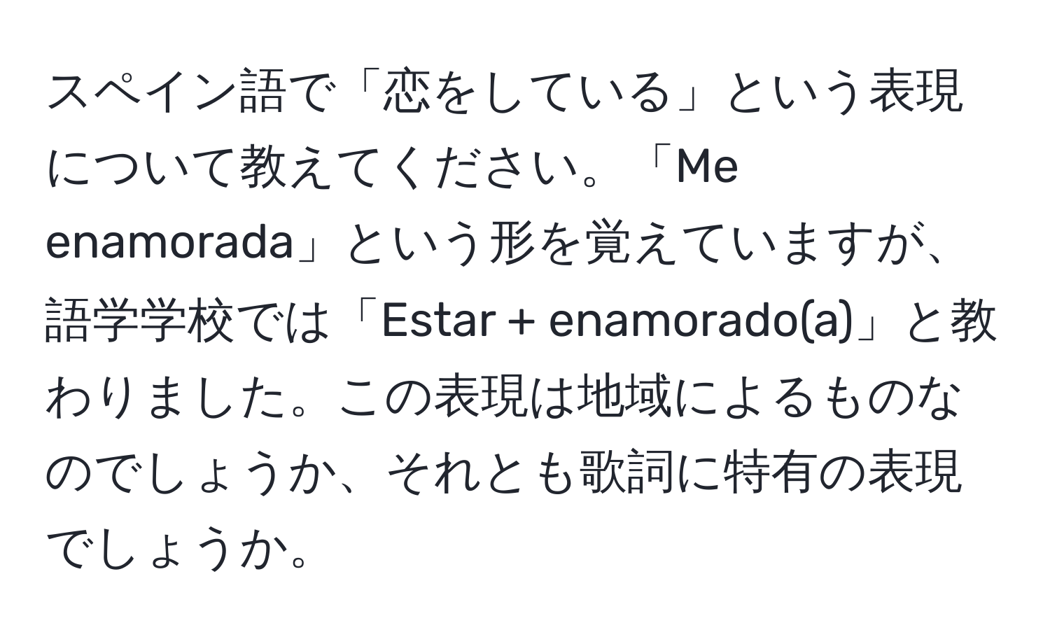 スペイン語で「恋をしている」という表現について教えてください。「Me enamorada」という形を覚えていますが、語学学校では「Estar + enamorado(a)」と教わりました。この表現は地域によるものなのでしょうか、それとも歌詞に特有の表現でしょうか。