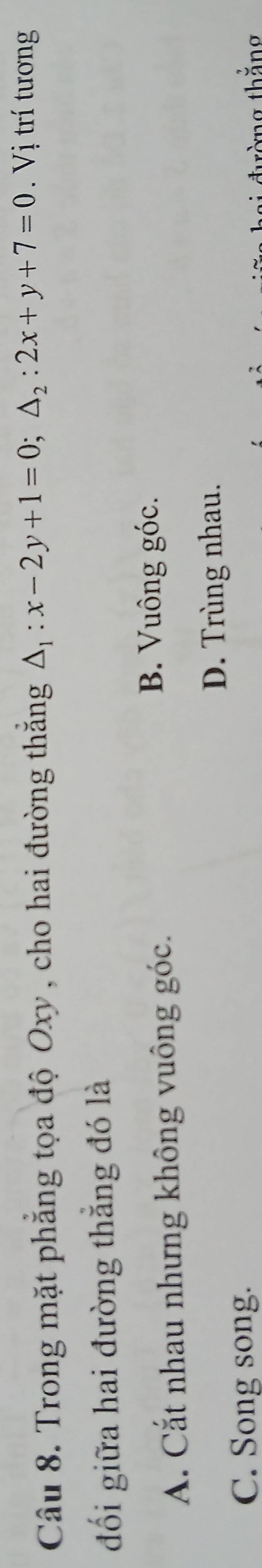 Trong mặt phẳng tọa độ Oxy, cho hai đường thắng △ _1:x-2y+1=0; △ _2:2x+y+7=0. Vị trí tương
đối giữa hai đường thắng đó là
A. Cắt nhau nhưng không vuông góc.
B. Vuông góc.
D. Trùng nhau.
C. Song song.
tàng thăng