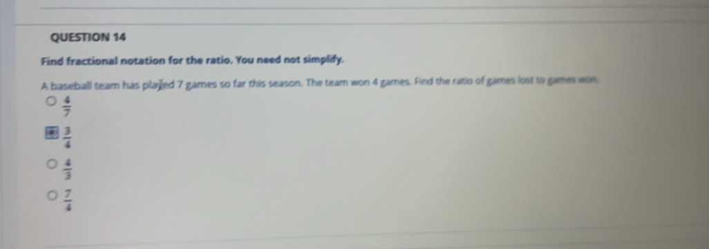 Find fractional notation for the ratio. You need not simplify.
A baseball team has played 7 games so far this season. The team won 4 games. Find the ratio of games lost to games won
 4/7 
 3/4 
 4/3 
 7/4 