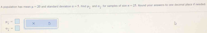 A population has mean mu =20 and standard deviation sigma =5. Find mu _overline x and sigma _overline x for samples of size n=25. Round your answers to one decimal place if needed.
mu _overline x=□ × 5
sigma _overline x=□