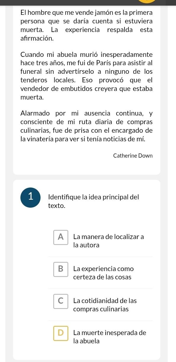 El hombre que me vende jamón es la primera
persona que se daría cuenta si estuviera
muerta. La experiencia respalda esta
afırmación.
Cuando mi abuela murió inesperadamente
hace tres años, me fui de París para asistir al
funeral sin advertírselo a ninguno de los
tenderos locales. Eso provocó que el
vendedor de embutidos creyera que estaba
muerta.
Alarmado por mi ausencia continua, y
consciente de mi ruta diaria de compras
culinarias, fue de prisa con el encargado de
la vinatería para ver si tenía noticias de mí.
Catherine Down
1 Identiñque la idea principal del
texto.
A La manera de localizar a
la autora
B La experiencia como
certeza de las cosas
C La cotidianidad de las
compras culinarias
D La muerte inesperada de
la abuela