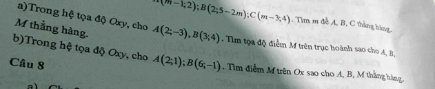 4(m(m-1;2); B(2;5-2m); C(m-3;4) , Tìm m đề A, B, C thằng hàng. 
M thằng hàng. 
a)Trong hệ tọa độ Oxy, cho A(2;-3), B(3;4). Tìm tọa độ điểm M trên trục hoành sao cho A, B, 
b)Trong hệ tọa độ Oxy, cho A(2;1); B(6;-1). Tìm điễm M trên Ox sao cho A, B, M thằng hàng. 
Câu 8