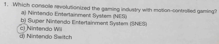 Which console revolutionized the gaming industry with motion-controlled gaming?
a) Nintendo Entertainment System (NES)
b) Super Nintendo Entertainment System (SNES)
c) Nintendo Wii
d) Nintendo Switch