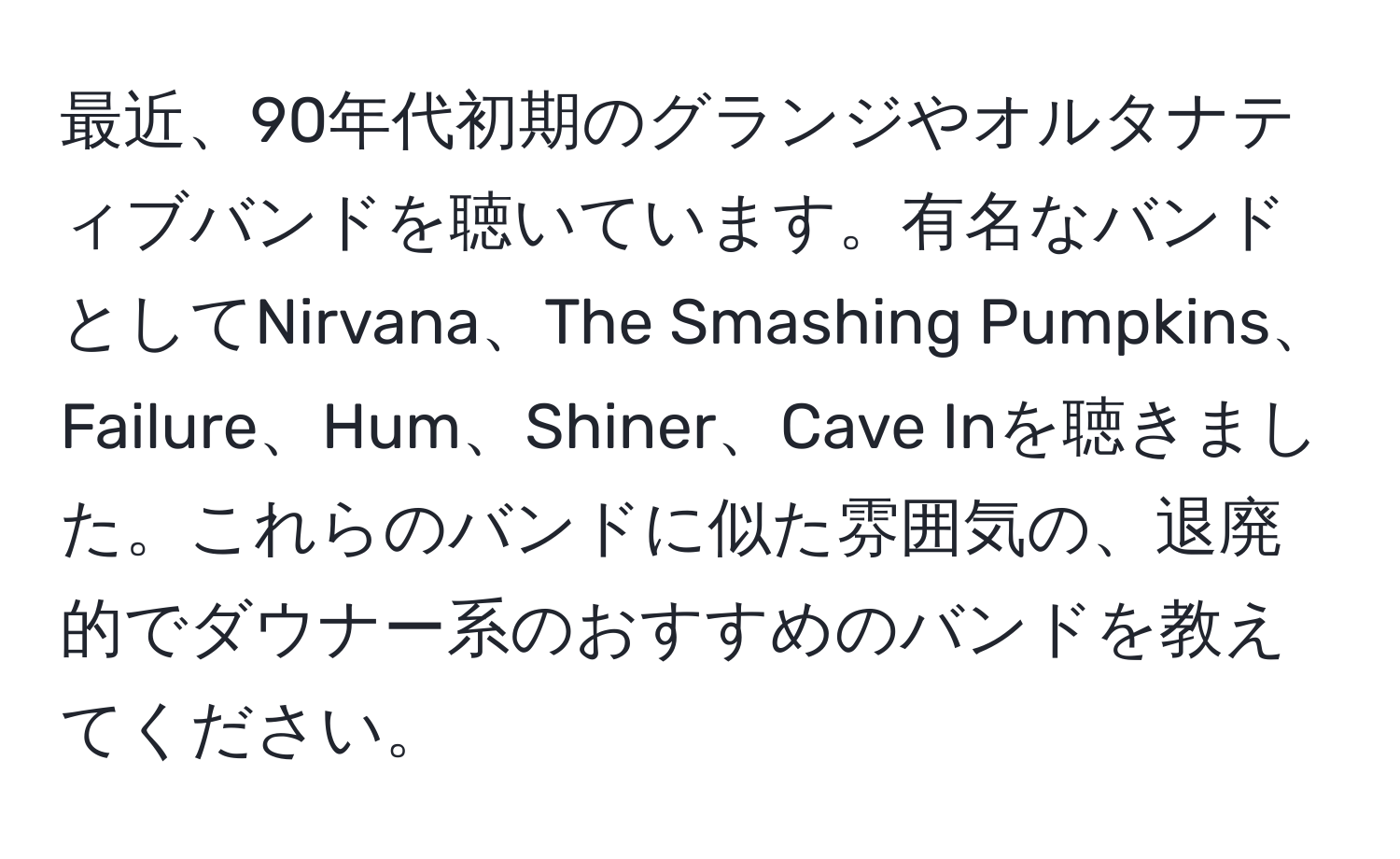 最近、90年代初期のグランジやオルタナティブバンドを聴いています。有名なバンドとしてNirvana、The Smashing Pumpkins、Failure、Hum、Shiner、Cave Inを聴きました。これらのバンドに似た雰囲気の、退廃的でダウナー系のおすすめのバンドを教えてください。