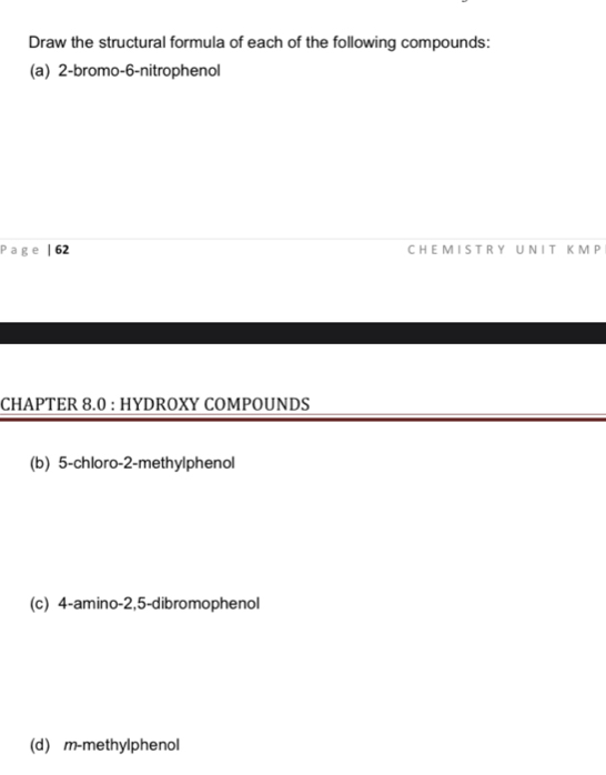 Draw the structural formula of each of the following compounds: 
(a) 2-bromo-6-nitrophenol
P a g | 62 C H E M I S T R Y U N I T K M P 
CHAPTER 8.0 : HYDROXY COMPOUNDS 
(b) 5 -chloro- 2 -methylphenol 
(c) 4 -amino -2, 5 -dibromophenol 
(d) m-methylphenol