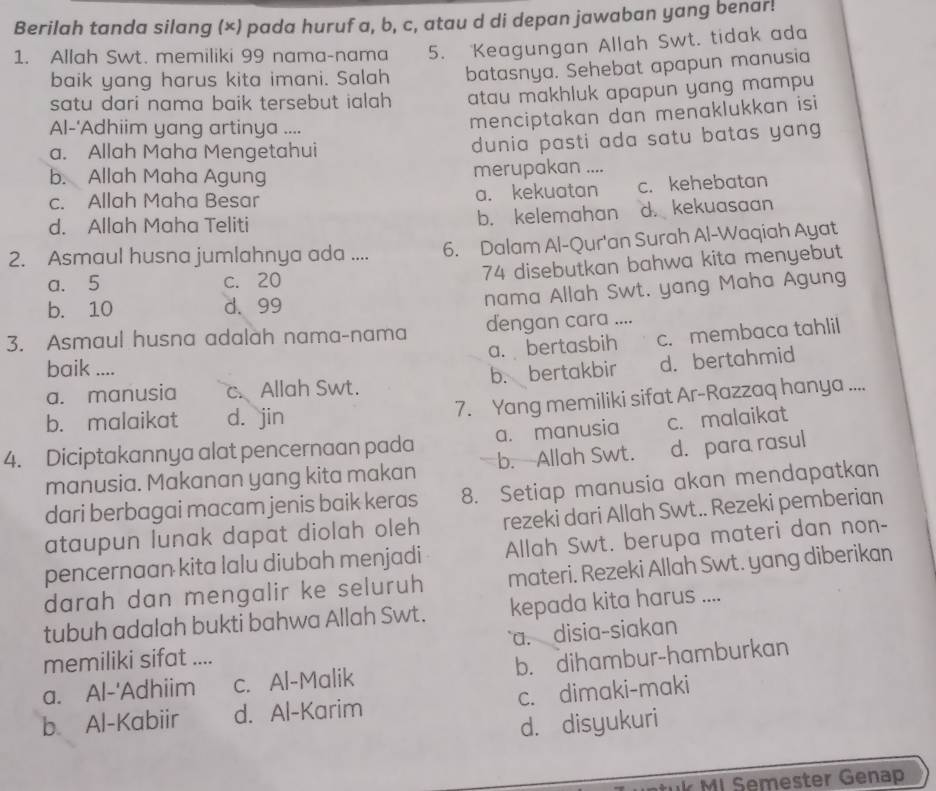 Berilah tanda silang (×) pada huruf a, b, c, atau d di depan jawaban yang benar!
1. Allah Swt. memiliki 99 nama-nama 5. Keagungan Allah Swt. tidak ada
baik yang harus kita imani. Salah batasnya. Sehebat apapun manusia
satu dari nama baik tersebut ialah . atau makhluk apapun yang mampu 
Al-'Adhiim yang artinya ....
menciptakan dan menaklukkan isi
a. Allah Maha Mengetahui dunia pasti ada satu batas yang
b. Allah Maha Agung merupakan ._
c. Allah Maha Besar a. kekuatan c. kehebatan
d. Allah Maha Teliti b. kelemahan d. kekuasaan
2. Asmaul husna jumlahnya ada .... 6. Dalam Al-Qur'an Surah Al-Waqiah Ayat
a. 5 c. 20 74 disebutkan bahwa kita menyebut
b. 10 d. 99
nama Allah Swt. yang Maha Agung
3. Asmaul husna adalah nama-nama dengan cara ....
a. bertasbih c. membaca tahlil
baik ....
a. manusia c. Allah Swt. b. bertakbir d. bertahmid
b. malaikat d. jin 7. Yang memiliki sifat Ar-Razzaq hanya ....
4. Diciptakannya alat pencernaan pada a. manusia c. malaikat
manusia. Makanan yang kita makan b. -Allah Swt. d. para rasul
dari berbagai macam jenis baik keras 8. Setiap manusia akan mendapatkan
ataupun lunak dapat diolah oleh rezeki dari Allah Swt.. Rezeki pemberian
pencernaan kita lalu diubah menjadi Allah Swt. berupa materi dan non-
darah dan mengalir ke seluruh materi. Rezeki Allah Swt. yang diberikan
tubuh adalah bukti bahwa Allah Swt. kepada kita harus ....
a. disia-siakan
memiliki sifat ....
a. Al-'Adhiim c. Al-Malik b. dihambur-hamburkan
b. Al-Kabiir d. Al-Karim c. dimaki-maki
d. disyukuri
K MI Semester Genap