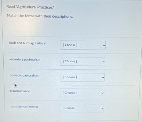 Read "Agricultural Practices." 
Match the terms with their descriptions. 
slash and burn agriculture [ Choose ] 
sedentary pastoralism [ Choose ] 
nomadic pastoralism [ Choose ] 
transhumance [ Choose ] 
subsistence farming [ Choose ]