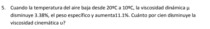 Cuando la temperatura del aire baja desde 20^(_ o)C a 10^(_ circ)C , la viscosidad dinámica μ
disminuye 3.38%, el peso específico y aumenta11. 1%. Cuánto por cien disminuye la 
viscosidad cinemática υ?