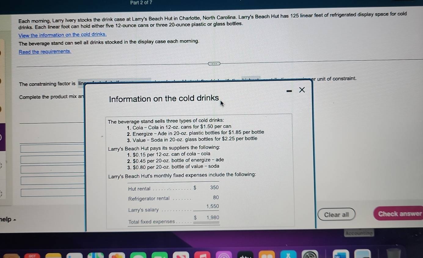 Each moming, Larry Ivery stocks the drink case at Larry's Beach Hut in Charlotte, North Carolina. Larry's Beach Hut has 125 linear feet of refrigerated display space for cold 
drinks. Each linear foot can hold either five 12-ounce cans or three 20-ounce plastic or glass bottles. 
View the information on the cold drinks. 
The beverage stand can sell all drinks stocked in the display case each morning. 
Read the requirements 
The constraining factor is Iin unit of constraint. 
X 
Complete the product mix an Information on the cold drinks 
The beverage stand sells three types of cold drinks: 
1. Cola - Cola in 12-oz. cans for $1.50 per can
2. Energize - Ade in 20-oz. plastic bottles for $1.85 per bottle 
3. Value - Soda in 20-oz. glass bottles for $2.25 per bottle 
Larry's Beach Hut pays its suppliers the following: 
1. $0.15 per 12-oz. can of cola - cola 
2. $0.45 per 20-oz. bottle of energize - ade 
3. $0.80 per 20-oz. bottle of value - soda 
Larry's Beach Hut's monthly fixed expenses include the following: 
Hut rental _ $ 350
Refrigerator rental 
RO 
Larry's salary
beginarrayr 1,55 $1,98 hline endarray
help . Clear all Check answer 
Total fixed expenses 
Accounting