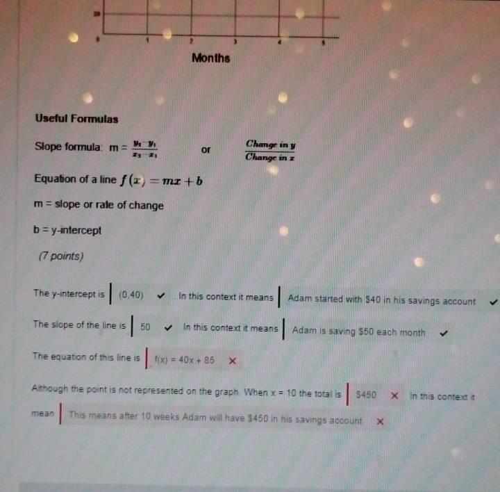 29 
. 
4
Months
Useful Formulas 
Slope formula: m=frac y_2-y_1x_2-x_1 or  Changeiny/Changeinz 
Equation of a line f(x)=mx+b
m= slope or ralle of change
b= y-intercept 
(7 points) 
The y-intercept is [(0.40) In this context it means Adam started with $40 in his savings account 
The slope of the line is |50 In this context it means Adam is saving $50 each month
The equation of this line is |f(x)=40x+85x
Although the point is not represented on the graph. When x=10 the totall is S450 In this context it 
mean This means after 10 weeks Adam will have $450 in his savings account X