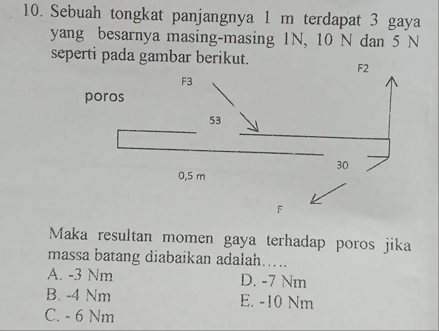 Sebuah tongkat panjangnya 1 m terdapat 3 gaya
yang besarnya masing-masing 1N, 10 N dan 5 N
seperti pada gambar berikut.
F2
Maka resultan momen gaya terhadap poros jika
massa batang diabaikan adalah.....
A. -3 Nm D. -7 Nm
B. -4 Nm E. -10 Nm
C. - 6 Nm