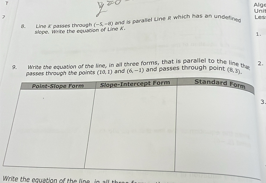 Alge 
Unit 
7 Les 
8. Line K passes through (-5,-8) and is parallel Line R which has an undefined 
slope. Write the equation of Line K. 
1. 
9. Write the equation of the line, in all three forms, that is parallel to the line that 2.
(10,1) and (6,-1) and passes through point (8,3). 
3. 
Write the equation of the lin e i l