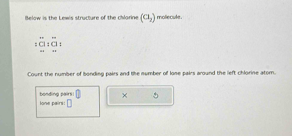 Below is the Lewis structure of the chlorine (Cl_2) molecule. 
: Cl : 
Count the number of bonding pairs and the number of lone pairs around the left chlorine atom. 
bonding pairs: 
× 
lone pairs: