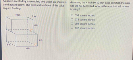 A cake is created by assembling two layers as shown in Assuming the 4 inch by 10 inch base on which the cake
the diagram below. The exposed surfaces of the cake sits will not be frosted, what is the area that will require
require frosting. frosting?
352 square inches
372 square inches
392 square inches
432 square inches