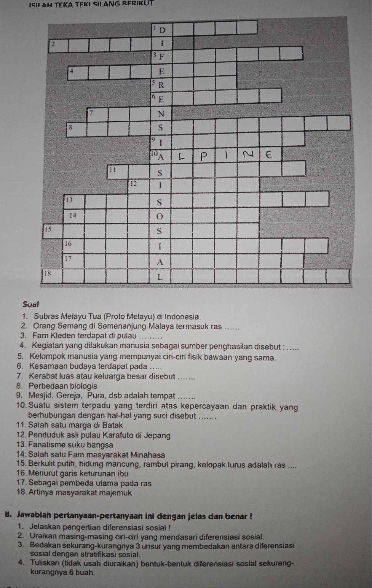 ISILAH TEKA TEKI SILANG BERIKUT
S
1. Subras Melayu Tua (Proto Melayu) di Indonesia.
2. Orang Semang di Semenanjung Malaya termasuk ras_
3. Fam Kleden terdapat di pulau_
4. Kegiatan yang dilakukan manusia sebagai sumber penghasilan disebut :_
5. Kelompok manusia yang mempunyai ciri-ciri fisik bawaan yang sama.
6. Kesamaan budaya terdapat pada_
7. Kerabat luas atau keluarga besar disebut_
8. Perbedaan biologis
9. Mesjid, Gereja, Pura, dsb adalah tempat_
10.Suatu sistem terpadu yang terdiri atas kepercayaan dan praktik yang
berhubungan dengan hal-hal yang suci disebut_
11. Salah satu marga di Batak
12. Penduduk asli pulau Karafuto di Jepang
13. Fanatisme suku bangsa
14. Salah satu Fam masyarakat Minahasa
15. Berkulit putih, hidung mancung, rambut pirang, kelopak lurus adalah ras ....
16. Menurut garis keturunan ibu
17. Sebagai pembeda utama pada ras
18. Artinya masyarakat majemuk
B. Jawablah pertanyaan-pertanyaan ini dengan jelas dan benar !
1. Jelaskan pengertian diferensiasi sosial !
2. Uraikan masing-masing ciri-ciri yang mendasari diferensiasi sosial.
3. Bedakan sekurang-kurangnya 3 unsur yang membedakan antara diferensiasi
sosial dengan stratifikasi sosial.
4. Tuliskan (tidak usah diuraikan) bentuk-bentuk diferensiasi sosial sekurang-
kurangnya 6 buah.