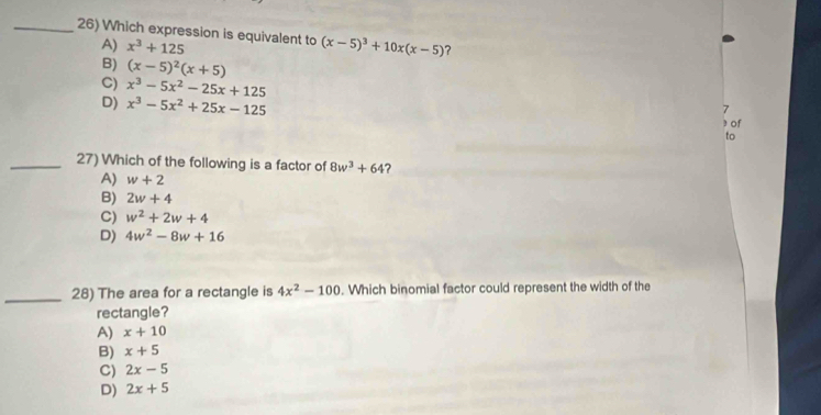 Which expression is equivalent to (x-5)^3+10x(x-5) ?
A) x^3+125
B) (x-5)^2(x+5)
C) x^3-5x^2-25x+125
7
D) x^3-5x^2+25x-125 3 of
to
_27) Which of the following is a factor of 8w^3+64 ?
A) w+2
B) 2w+4
C) w^2+2w+4
D) 4w^2-8w+16
_28) The area for a rectangle is 4x^2-100. Which binomial factor could represent the width of the
rectangle?
A) x+10
B) x+5
C) 2x-5
D) 2x+5