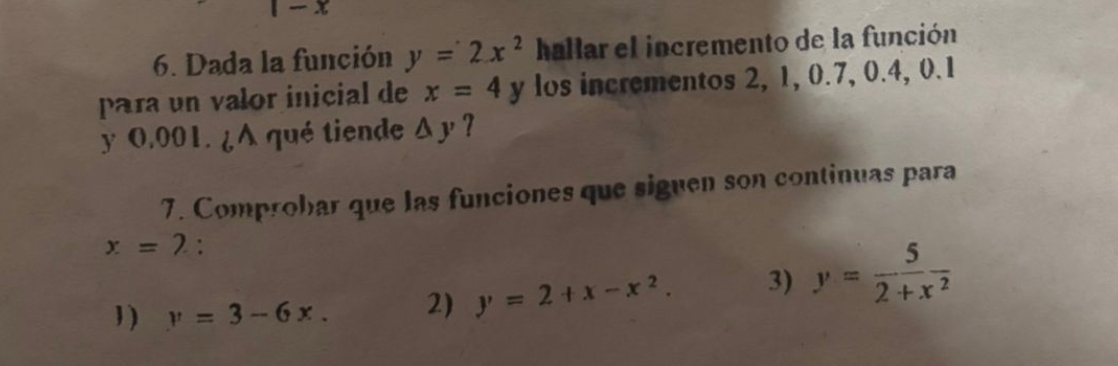 Dada la función y=2x^2 hallar el incremento de la función
para un valor inicial de x=4y los incrementos 2, 1, 0.7, 0.4, 0.1
y 0.001. ¿A qué tiende △ y 7
7. Comprobar que las funciones que siguen son continuas para
x=2 :
1 ) y=3-6x. 2) y=2+x-x^2. 3) y= 5/2+x^2 