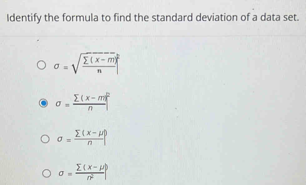 Identify the formula to find the standard deviation of a data set.
sigma =sqrt(frac sumlimits (x-m))n|^2
sigma = (sumlimits (x-m))/n |^2
sigma = (sumlimits (x-mu ))/n |
sigma = (sumlimits (x-mu ))/n^2 |