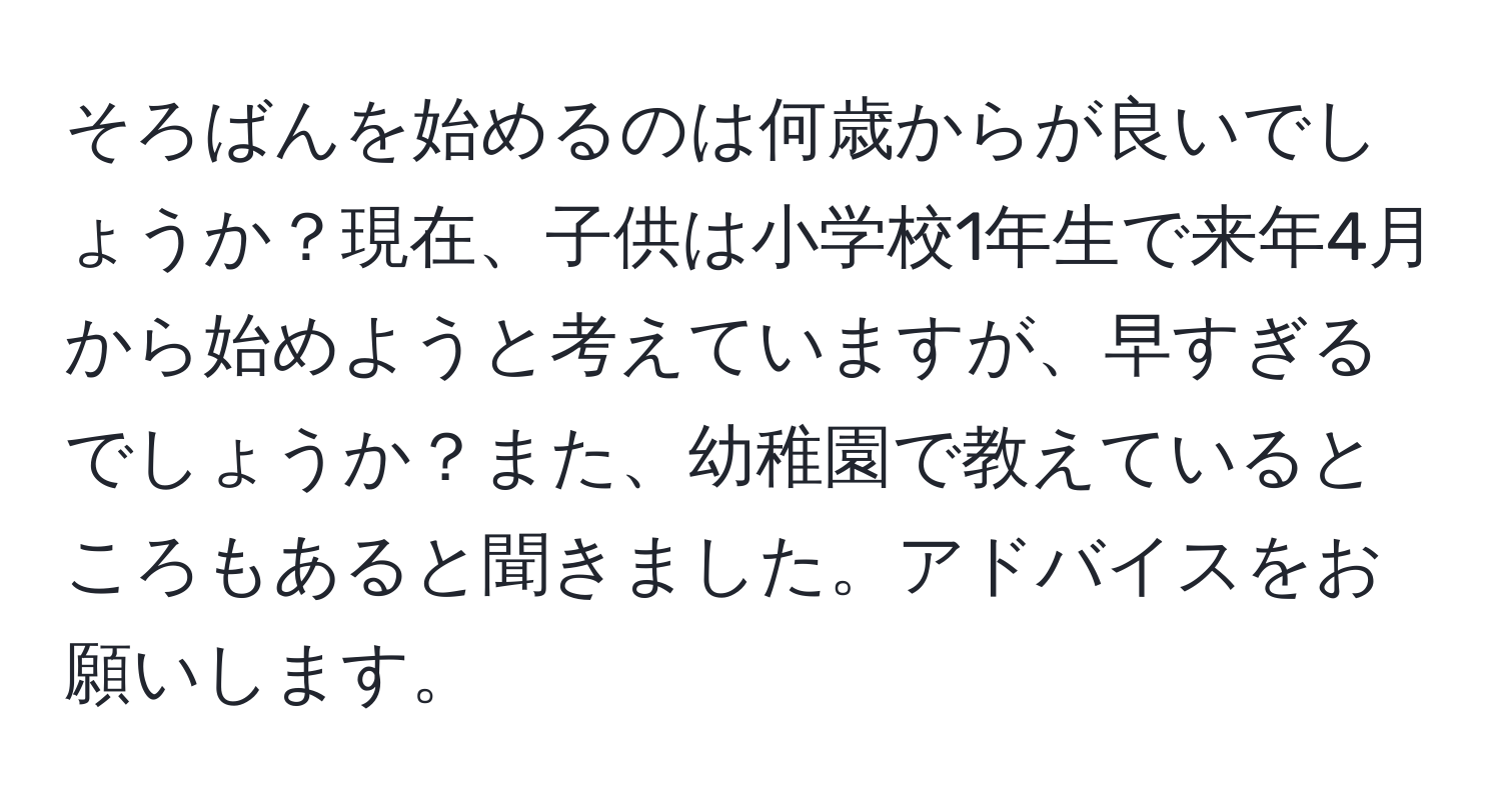 そろばんを始めるのは何歳からが良いでしょうか？現在、子供は小学校1年生で来年4月から始めようと考えていますが、早すぎるでしょうか？また、幼稚園で教えているところもあると聞きました。アドバイスをお願いします。