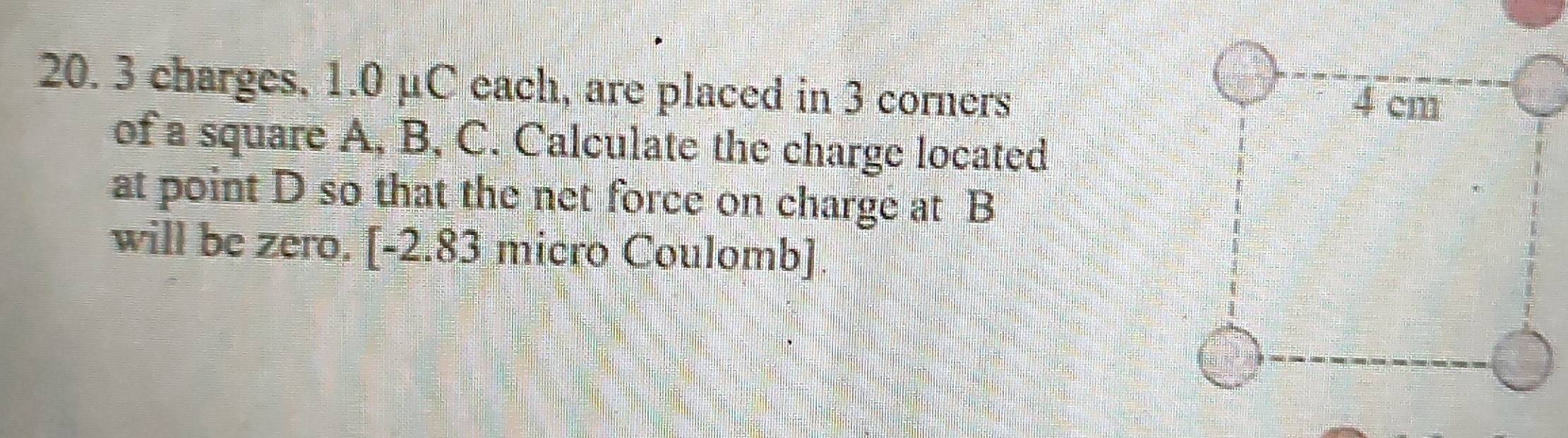 3 charges, 1.0 μC each, are placed in 3 corners 4 cm
of a square A, B, C. Calculate the charge located 
at point D so that the net force on charge at B
will be zero. [-2.83 micro Coulomb].