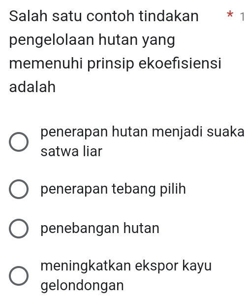 Salah satu contoh tindakan * 1
pengelolaan hutan yang
memenuhi prinsip ekoefisiensi
adalah
penerapan hutan menjadi suaka
satwa liar
penerapan tebang pilih
penebangan hutan
meningkatkan ekspor kayu
gelondongan