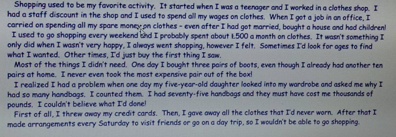 Shopping used to be my favorite activity. It started when I was a teenager and I worked in a clothes shop. I 
had a staff discount in the shop and I used to spend all my wages on clothes. When I got a job in an office, I 
carried on spending all my spare money on clothes - even after I had got married, bought a house and had children! 
I used to go shopping every weekend and I probably spent about £500 a month on clothes. It wasn't something I 
only did when I wasn't very happy, I always went shopping, however I felt. Sometimes I'd look for ages to find 
what I wanted. Other times, I'd just buy the first thing I saw. 
Most of the things I didn't need. One day I bought three pairs of boots, even though I already had another ten 
pairs at home. I never even took the most expensive pair out of the box! 
I realized I had a problem when one day my five-year-old daughter looked into my wardrobe and asked me why I 
had so many handbags. I counted them. I had seventy-five handbags and they must have cost me thousands of 
pounds. I couldn't believe what I'd done! 
First of all, I threw away my credit cards. Then, I gave away all the clothes that I'd never worn. After that I 
made arrangements every Saturday to visit friends or go on a day trip, so I wouldn't be able to go shopping.