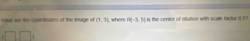 What are the coondinates of the image of (1,3) , where R(-3,5) is the center of dilation with scale factor 05
3