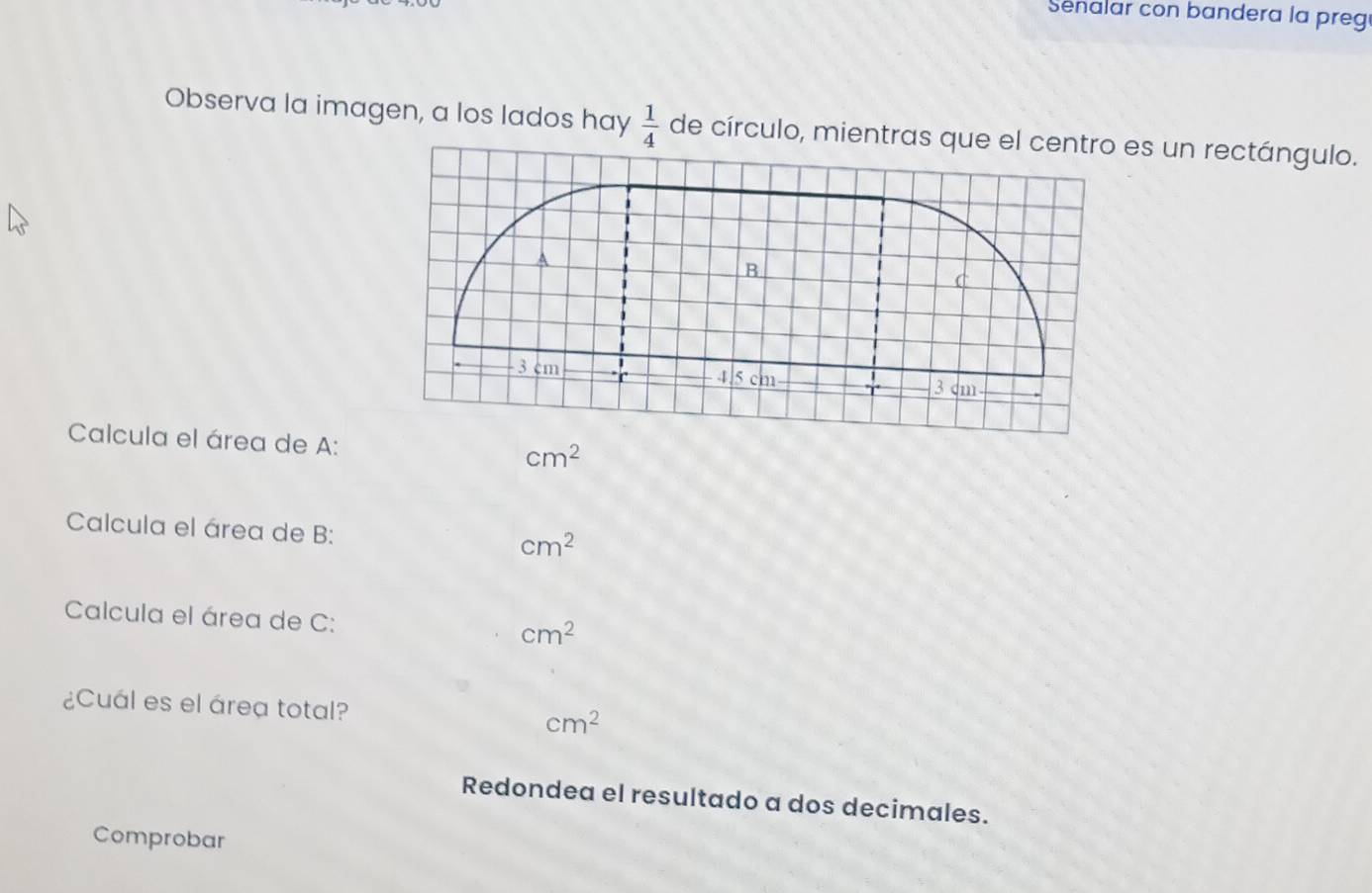 Senalar con bandera la preg 
Observa la imagen, a los lados hay  1/4  de círculo, mientras que els un rectángulo. 
Calcula el área de A: cm^2
Calcula el área de B:
cm^2
Calcula el área de C: cm^2
¿Cuál es el área total? cm^2
Redondea el resultado a dos decimales. 
Comprobar